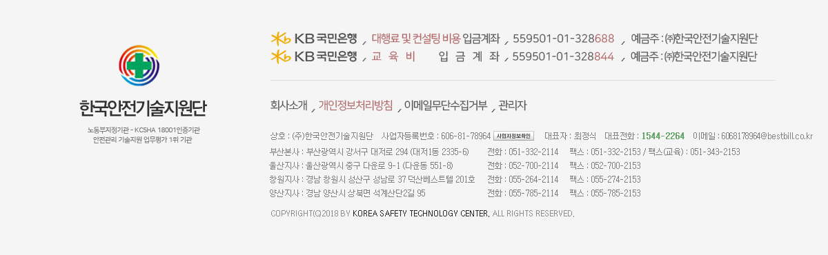 Kb국민은행 / 입금 계좌번호 :  (대행료 및 컨설팅 비용) 559501-01-328688 / 예금주 : ㈜한국안전기술지원단 / (교육비) 559501-01-328844 / 상호 : (주)한국안전기술지원단 / 사업자등록번호 : 606-81-78964 / 대표자 : 최정식 / 대표전화 : 1544-2264 / 이메일 : kstc@kstc.kr / 부산본사 : 부산광역시 강서구 대저로 294 (대저1동 2335-6) 전화 : 051-332-2114 팩스 : 051-332-2153 팩스(교육) : 051-343-2153 / 울산지사 : 울산광역시 중구 다운로 9-1 (다운동 551-8) 전화 : 052-700-2114 팩스 : 052-700-2153 / 창원지사 : 경남 창원시 성산구 성남로 37 덕산베스트텔 201호 전화 : 055-264-2114 팩스 : 055-274-2153 / 양산지사 : 경남 양산시 산막공단 북 10길 76 (산막동 563-8) 전화 : 055-785-2114 팩스 : 055-785-2153 / Copyright(c)2018 by Korea Safety Technology Center. All Rights Reserved.